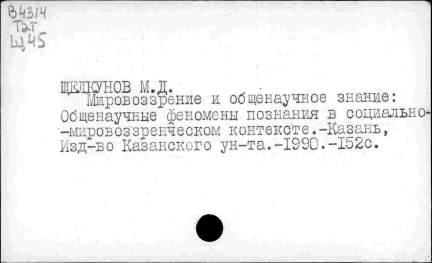 ﻿

ЖДКУНОВ м.д. , •
Мировоззрение и общенаучное знание: Общенаучные феномены познания в социально -мировоззренческом контексте.-Казань, Изд-во Казанского ун-та.-1990.-152с.